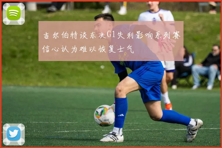 吉尔伯特谈东决G1失利影响系列赛信心认为难以恢复士气