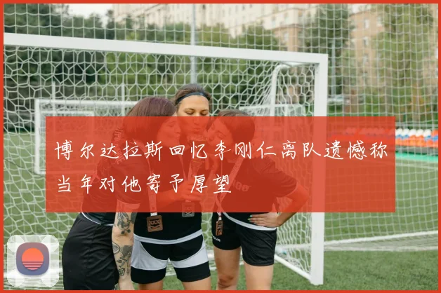 博尔达拉斯回忆李刚仁离队遗憾称当年对他寄予厚望