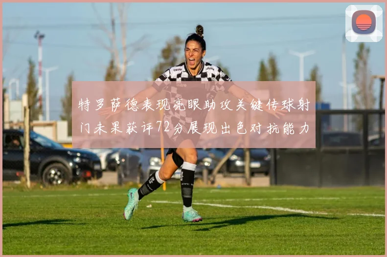 特罗萨德表现亮眼助攻关键传球射门未果获评72分展现出色对抗能力