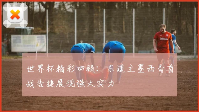 世界杯精彩回顾：东道主墨西哥首战告捷展现强大实力