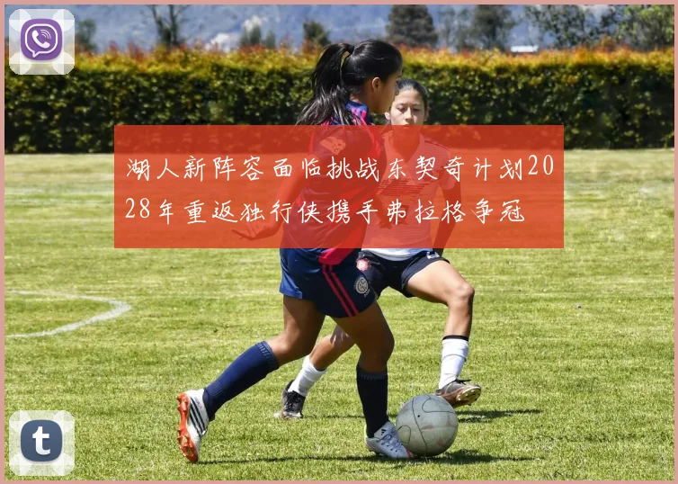 湖人新阵容面临挑战东契奇计划2028年重返独行侠携手弗拉格争冠