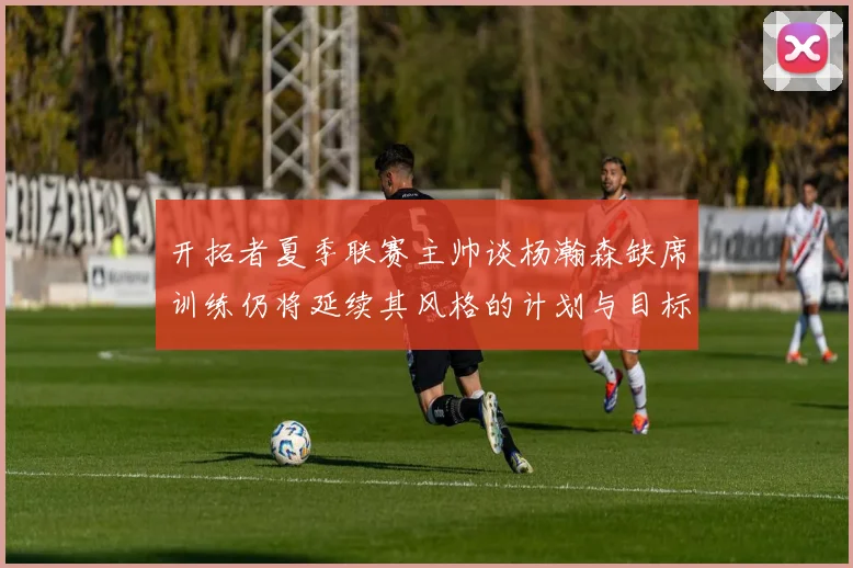 开拓者夏季联赛主帅谈杨瀚森缺席训练仍将延续其风格的计划与目标