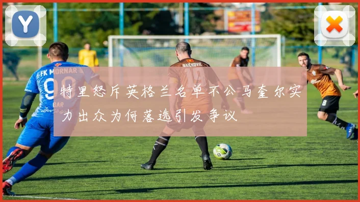 特里怒斥英格兰名单不公马奎尔实力出众为何落选引发争议