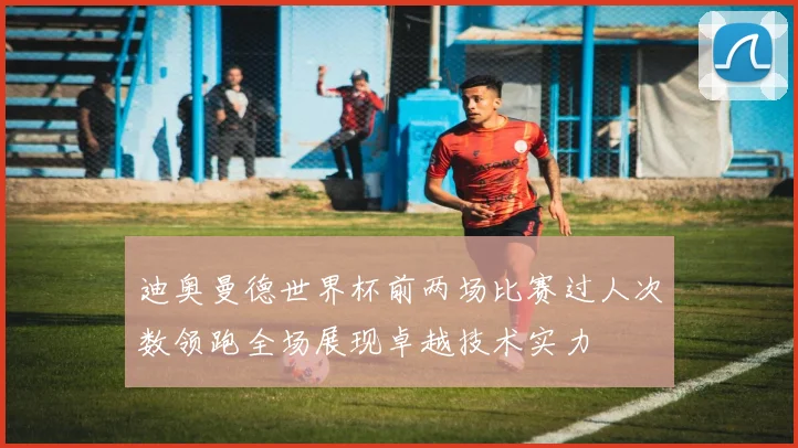 迪奥曼德世界杯前两场比赛过人次数领跑全场展现卓越技术实力