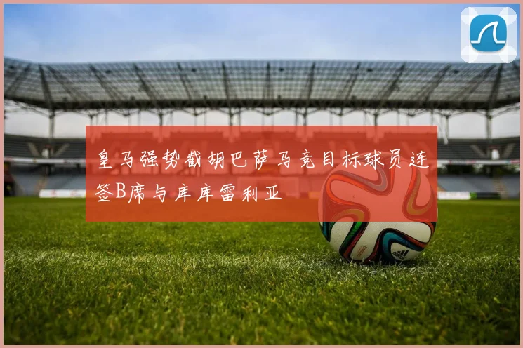 皇马强势截胡巴萨马竞目标球员连签B席与库库雷利亚