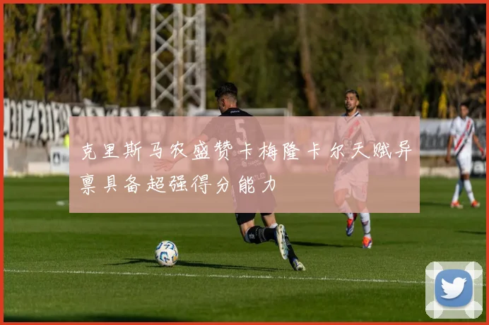 克里斯马农盛赞卡梅隆卡尔天赋异禀具备超强得分能力