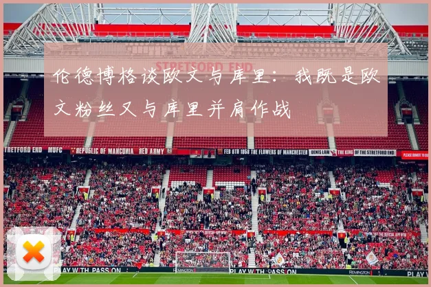 伦德博格谈欧文与库里：我既是欧文粉丝又与库里并肩作战