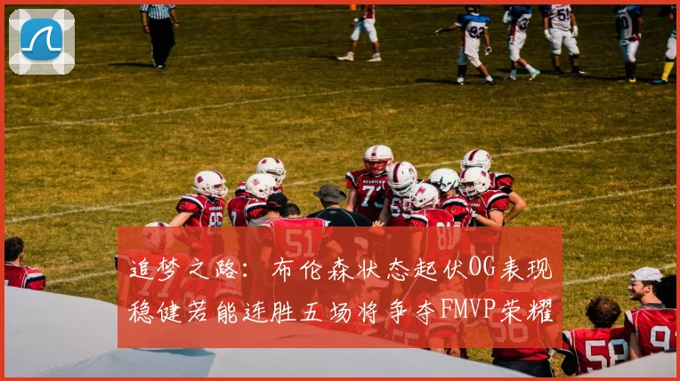追梦之路：布伦森状态起伏OG表现稳健若能连胜五场将争夺FMVP荣耀