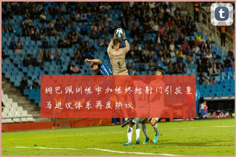 姆巴佩训练中加练终结射门引发皇马进攻体系再度热议